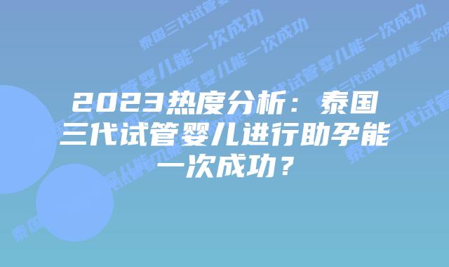 2023热度分析：泰国三代试管婴儿进行助孕能一次成功？