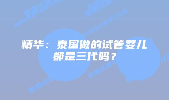 精华：泰国做的试管婴儿都是三代吗？