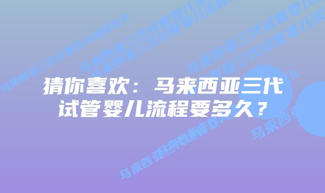 猜你喜欢：马来西亚三代试管婴儿流程要多久？
