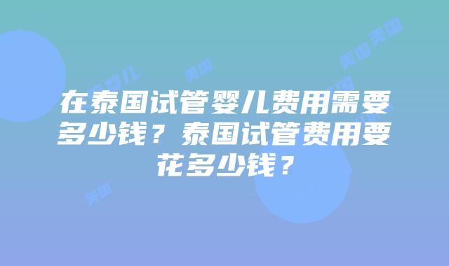 在泰国试管婴儿费用需要多少钱？泰国试管费用要花多少钱？