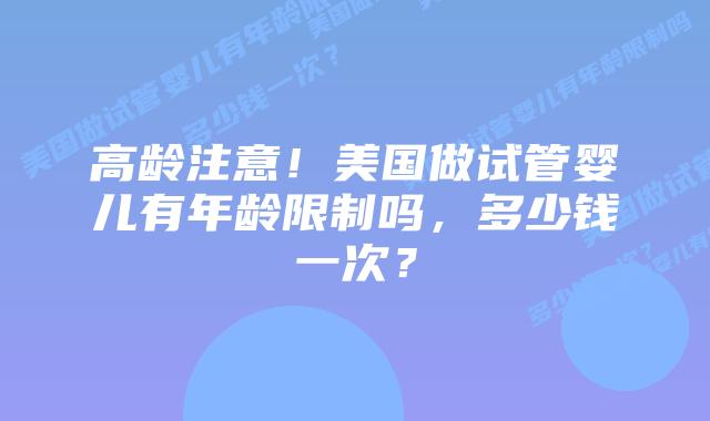 高龄注意！美国做试管婴儿有年龄限制吗，多少钱一次？