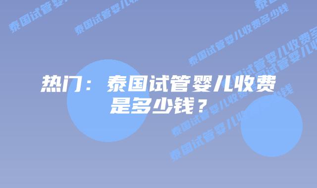热门：泰国试管婴儿收费是多少钱？