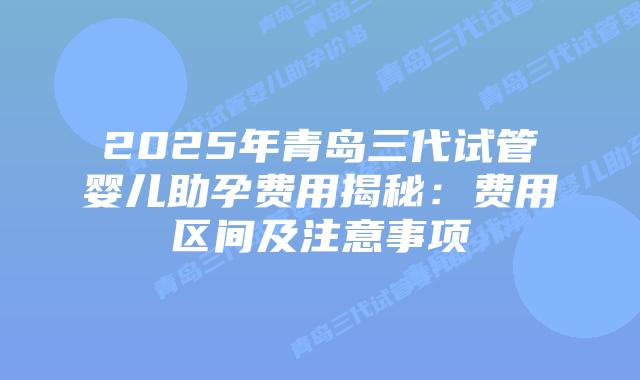 2025年青岛三代试管婴儿助孕费用揭秘：费用区间及注意事项