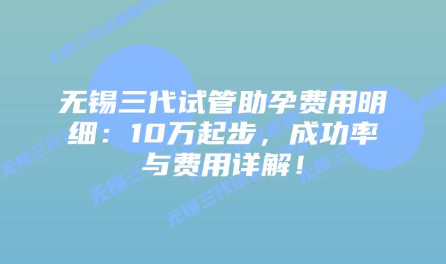 无锡三代试管助孕费用明细：10万起步，成功率与费用详解！