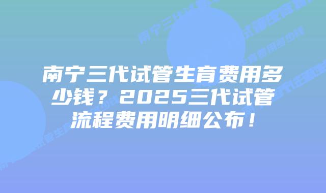 南宁三代试管生育费用多少钱？2025三代试管流程费用明细公布！
