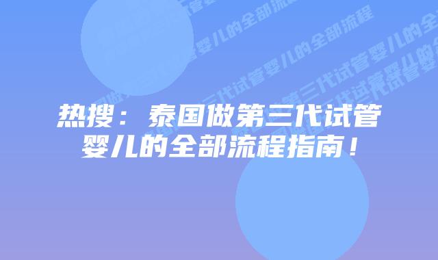 热搜：泰国做第三代试管婴儿的全部流程指南！