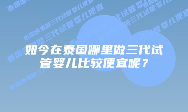 如今在泰国哪里做三代试管婴儿比较便宜呢？