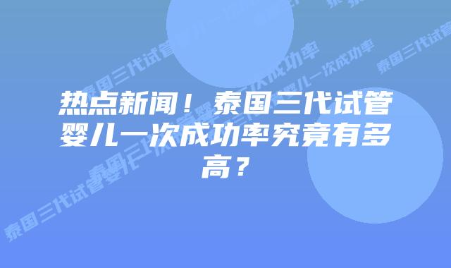 热点新闻！泰国三代试管婴儿一次成功率究竟有多高？