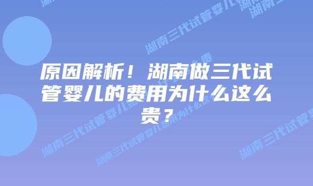 原因解析！湖南做三代试管婴儿的费用为什么这么贵？