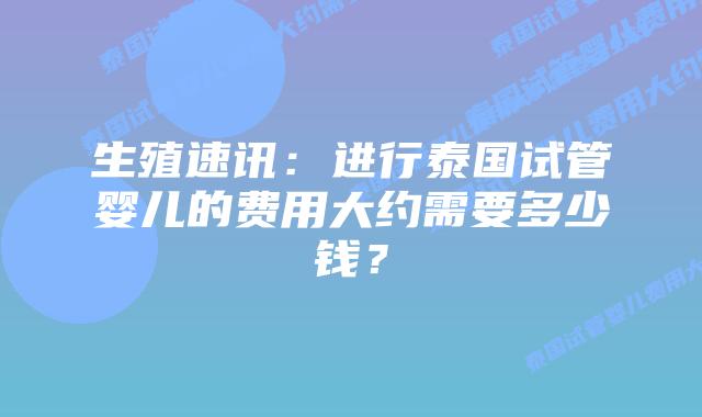 生殖速讯：进行泰国试管婴儿的费用大约需要多少钱？