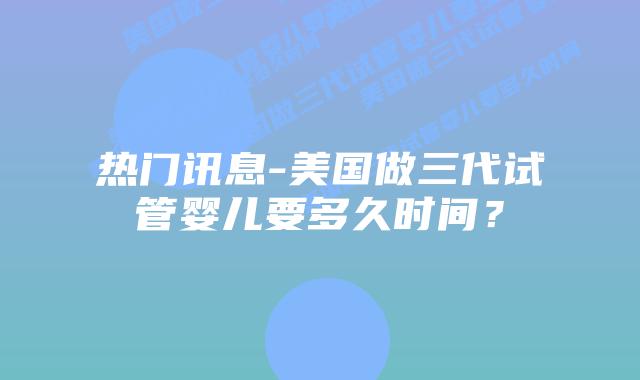 热门讯息-美国做三代试管婴儿要多久时间？