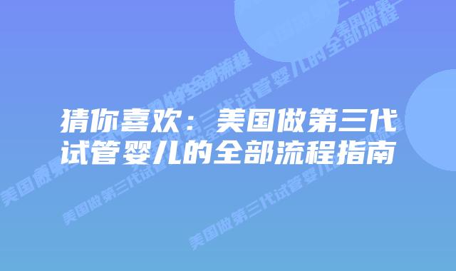 猜你喜欢：美国做第三代试管婴儿的全部流程指南