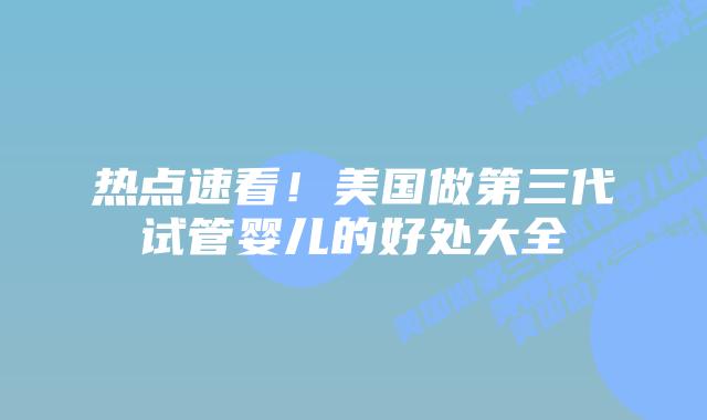 热点速看！美国做第三代试管婴儿的好处大全