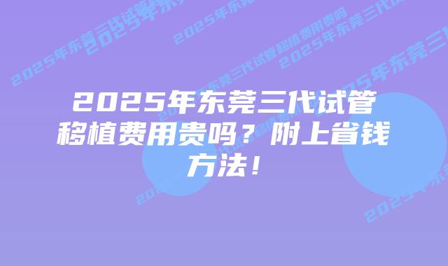 2025年东莞三代试管移植费用贵吗？附上省钱方法！