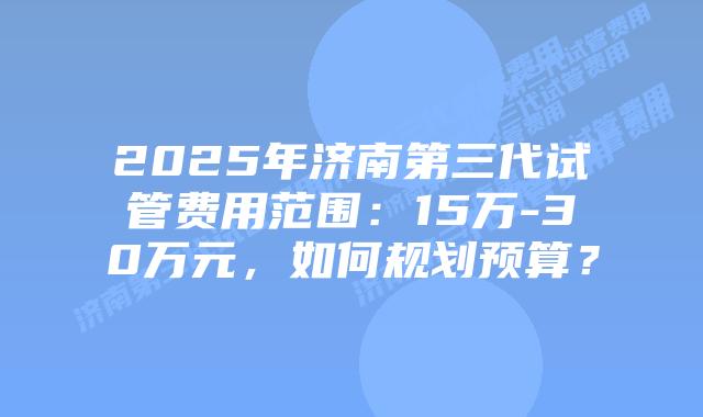 2025年济南第三代试管费用范围：15万-30万元，如何规划预算？