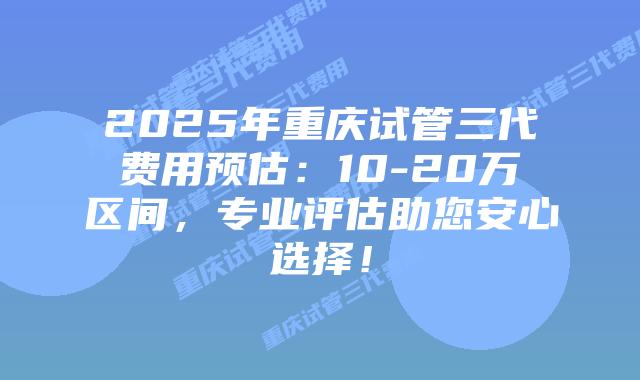 2025年重庆试管三代费用预估：10-20万区间，专业评估助您安心选择！