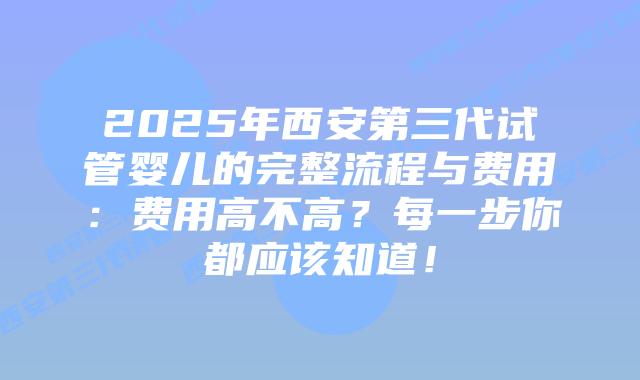 2025年西安第三代试管婴儿的完整流程与费用：费用高不高？每一步你都应该知道！