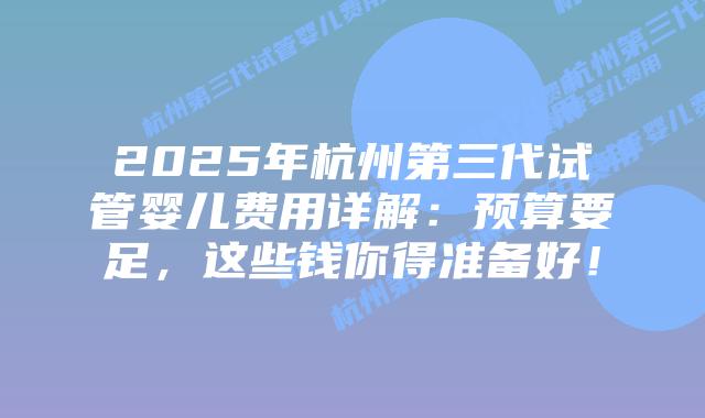 2025年杭州第三代试管婴儿费用详解：预算要足，这些钱你得准备好！