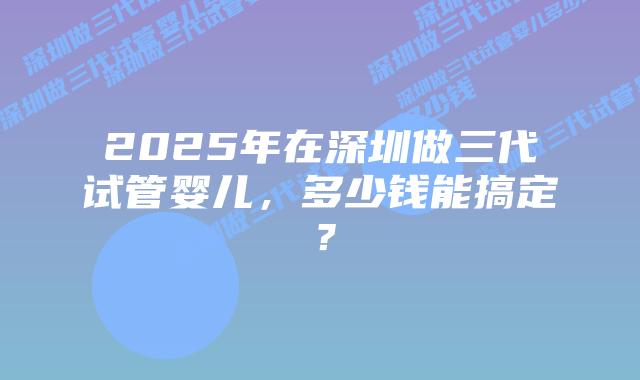 2025年在深圳做三代试管婴儿，多少钱能搞定？