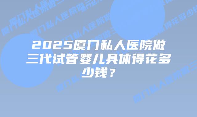 2025厦门私人医院做三代试管婴儿具体得花多少钱?插图 2025厦门私人医院做三代试管婴儿具体得花多少钱?
