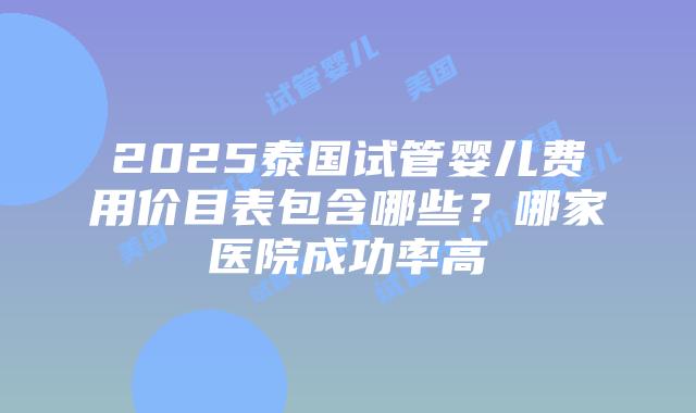2025泰国试管婴儿费用价目表包含哪些？哪家医院成功率高
