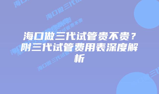海口做三代试管贵不贵?附三代试管费用表深度解析插图 海口做三代试管贵不贵?附三代试管费用表深度解析