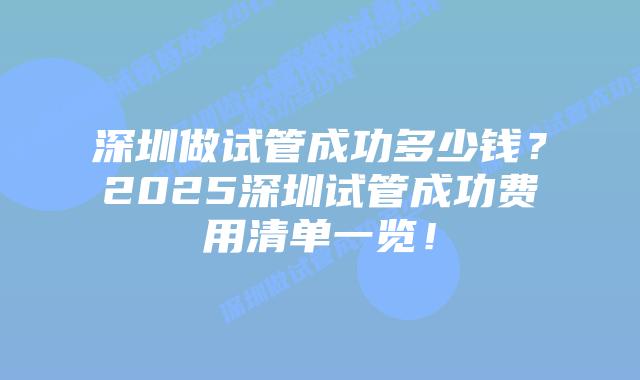 深圳做试管成功多少钱?2025深圳试管成功费用清单一览!插图 深圳做试管成功多少钱?2025深圳试管成功费用清单一览!