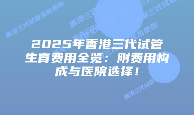 2025年香港三代试管生育费用全览:附费用构成与医院选择!插图 2025年香港三代试管生育费用全览:附费用构成与医院选择!