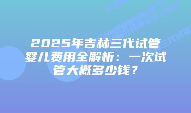 2025年吉林三代试管婴儿费用全解析:一次试管大概多少钱?插图 2025年吉林三代试管婴儿费用全解析:一次试管大概多少钱?