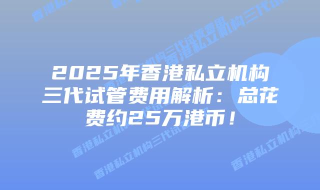 2025年香港私立机构三代试管费用解析:总花费约25万港币!插图 2025年香港私立机构三代试管费用解析:总花费约25万港币!