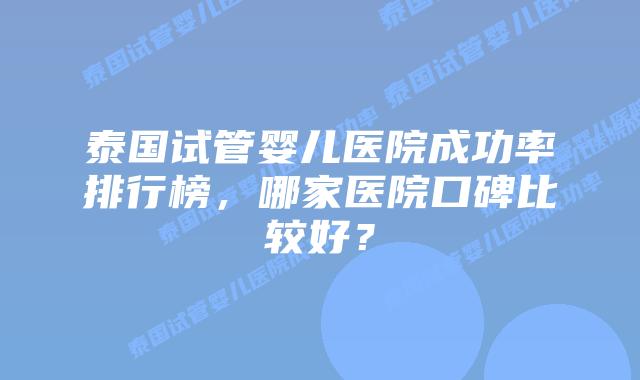 泰国试管婴儿医院成功率排行榜，哪家医院口碑比较好？