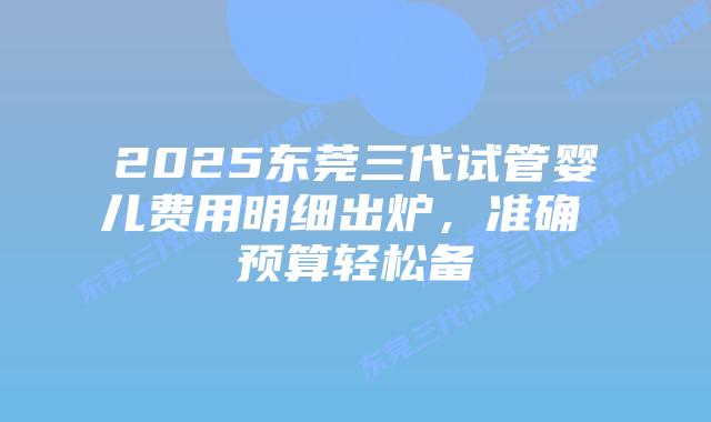 2025东莞三代试管婴儿费用明细出炉,准确 预算轻松备插图 2025东莞三代试管婴儿费用明细出炉,准确 预算轻松备