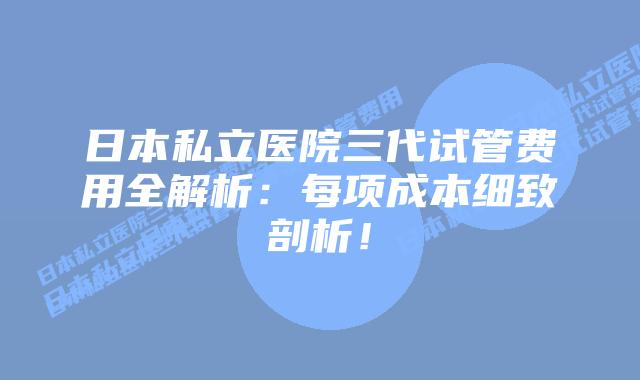日本私立医院三代试管费用全解析:每项成本细致剖析!插图 日本私立医院三代试管费用全解析:每项成本细致剖析!