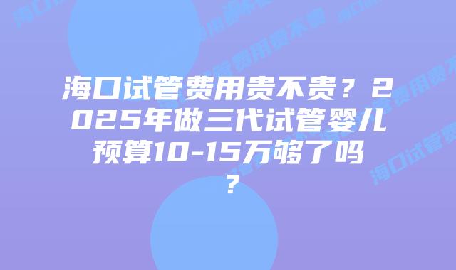 海口试管费用贵不贵?2025年做三代试管婴儿预算10-15万够了吗?插图 海口试管费用贵不贵?2025年做三代试管婴儿预算10-15万够了吗?