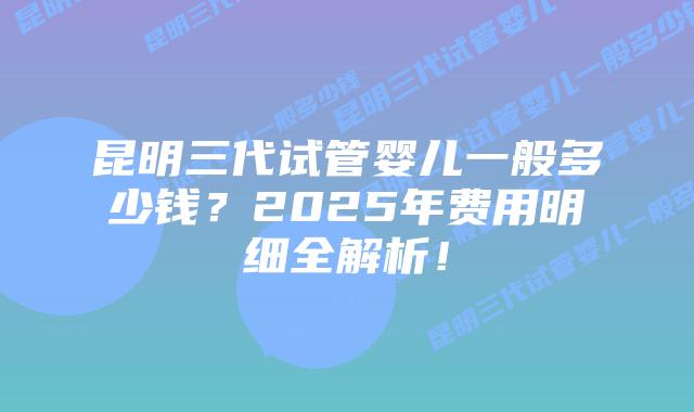 昆明三代试管婴儿一般多少钱?2025年费用明细全解析!插图 昆明三代试管婴儿一般多少钱?2025年费用明细全解析!