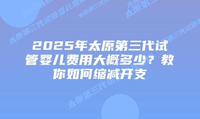 2025年太原第三代试管婴儿费用大概多少?教你如何缩减开支插图 2025年太原第三代试管婴儿费用大概多少?教你如何缩减开支