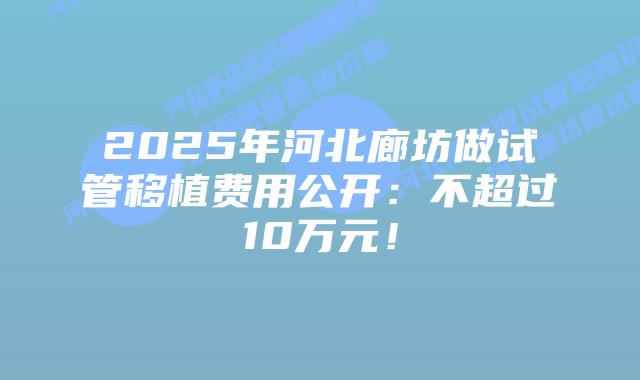 2025年河北廊坊做试管移植费用公开:不超过10万元!插图 2025年河北廊坊做试管移植费用公开:不超过10万元!