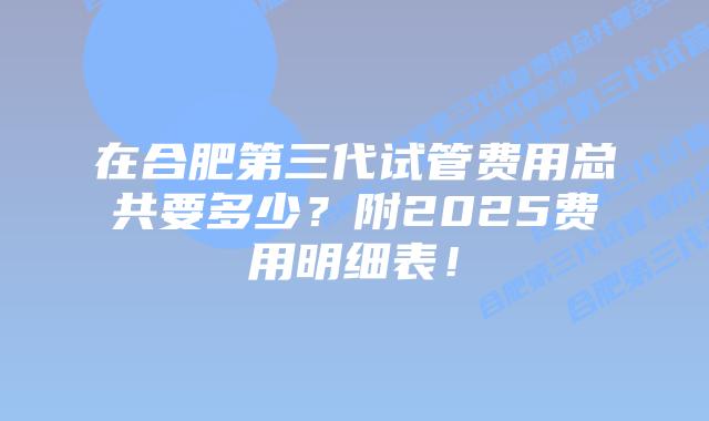在合肥第三代试管费用总共要多少?附2025费用明细表!插图 在合肥第三代试管费用总共要多少?附2025费用明细表!