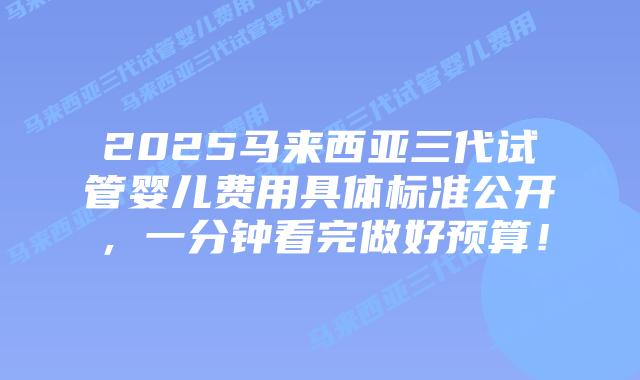 2025马来西亚三代试管婴儿费用具体标准公开,一分钟看完做好预算!插图 2025马来西亚三代试管婴儿费用具体标准公开,一分钟看完做好预算!