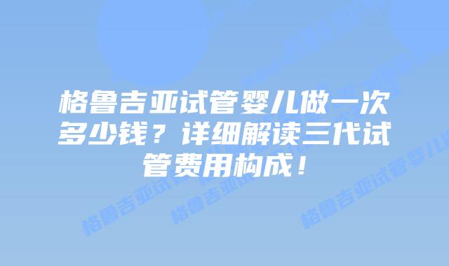 格鲁吉亚试管婴儿做一次多少钱?详细解读三代试管费用构成!插图 格鲁吉亚试管婴儿做一次多少钱?详细解读三代试管费用构成!