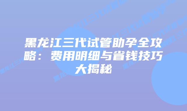 黑龙江三代试管助孕全攻略:费用明细与省钱技巧大揭秘插图 黑龙江三代试管助孕全攻略:费用明细与省钱技巧大揭秘