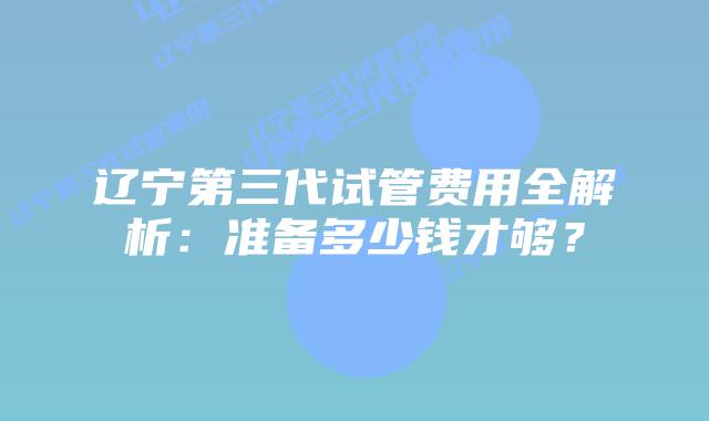 辽宁第三代试管费用全解析:准备多少钱才够?插图 辽宁第三代试管费用全解析:准备多少钱才够?
