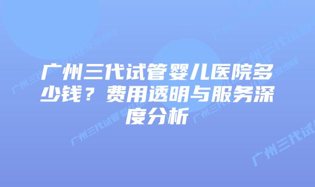 广州三代试管婴儿医院多少钱?费用透明与服务深度分析插图 广州三代试管婴儿医院多少钱?费用透明与服务深度分析
