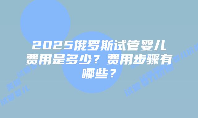 2025俄罗斯试管婴儿费用是多少？费用步骤有哪些？