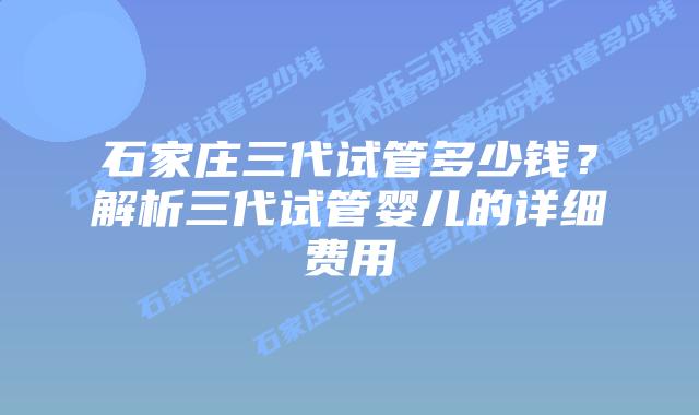 石家庄三代试管多少钱?解析三代试管婴儿的详细费用插图 石家庄三代试管多少钱?解析三代试管婴儿的详细费用