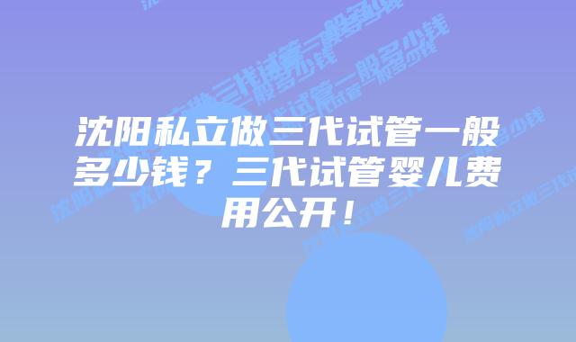 沈阳私立做三代试管一般多少钱?三代试管婴儿费用公开!插图 沈阳私立做三代试管一般多少钱?三代试管婴儿费用公开!
