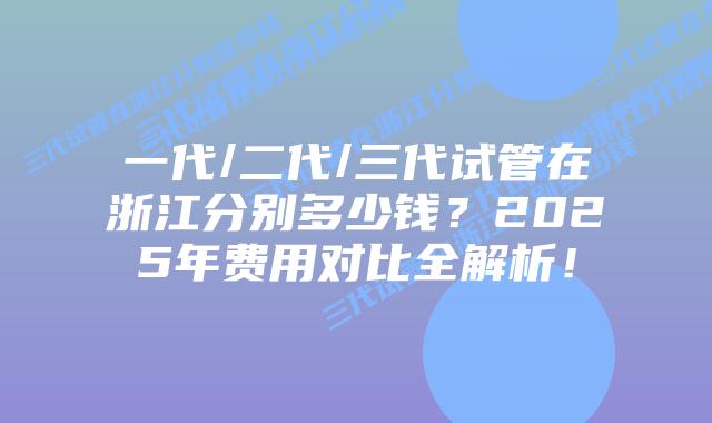 一代/二代/三代试管在浙江分别多少钱?2025年费用对比全解析!插图 一代/二代/三代试管在浙江分别多少钱?2025年费用对比全解析!
