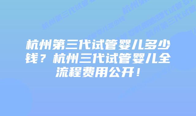杭州第三代试管婴儿多少钱?杭州三代试管婴儿全流程费用公开!插图 杭州第三代试管婴儿多少钱?杭州三代试管婴儿全流程费用公开!