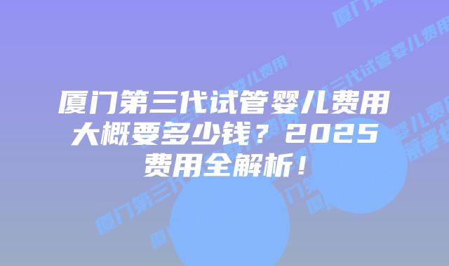 厦门第三代试管婴儿费用大概要多少钱?2025费用全解析!插图 厦门第三代试管婴儿费用大概要多少钱?2025费用全解析!