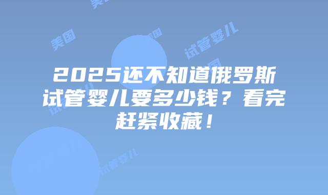 2025还不知道俄罗斯试管婴儿要多少钱?看完赶紧收藏!插图 2025还不知道俄罗斯试管婴儿要多少钱?看完赶紧收藏!